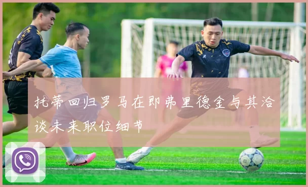 托蒂回归罗马在即弗里德金与其洽谈未来职位细节