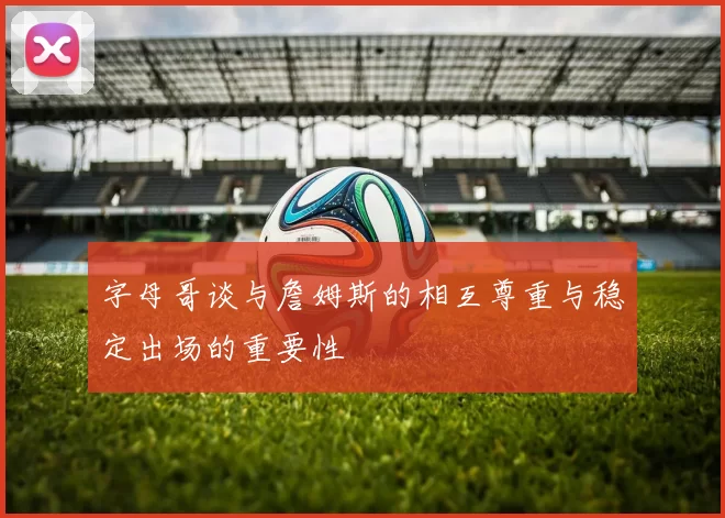 字母哥谈与詹姆斯的相互尊重与稳定出场的重要性