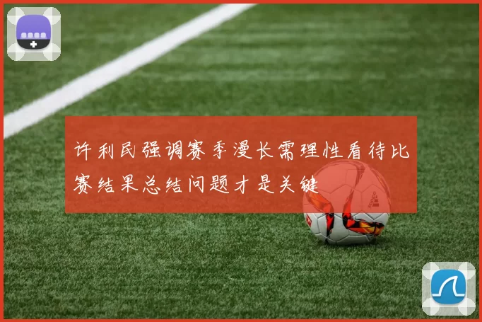 许利民强调赛季漫长需理性看待比赛结果总结问题才是关键