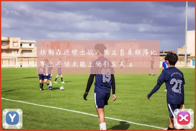 杨瀚森连续出战八场后首度缺席比赛上半场未能上场引发关注