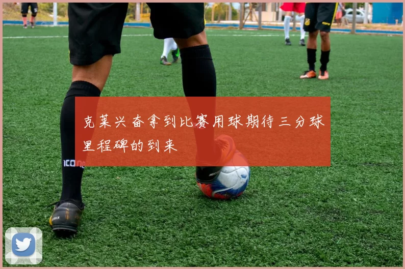 克莱兴奋拿到比赛用球期待三分球里程碑的到来