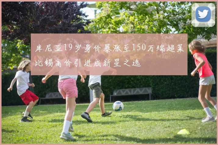 库尼亚19岁身价暴涨至150万瑞超莱比锡高价引进成新星之选