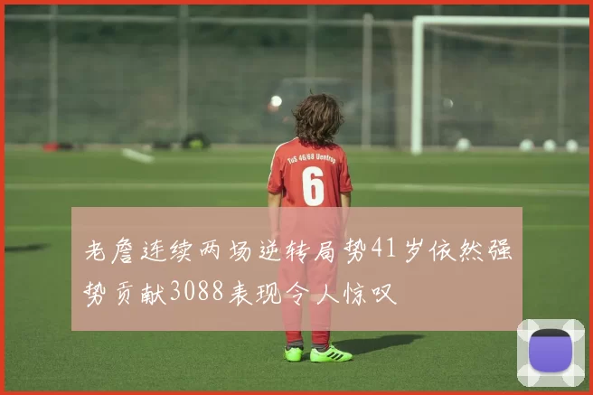 老詹连续两场逆转局势41岁依然强势贡献3088表现令人惊叹