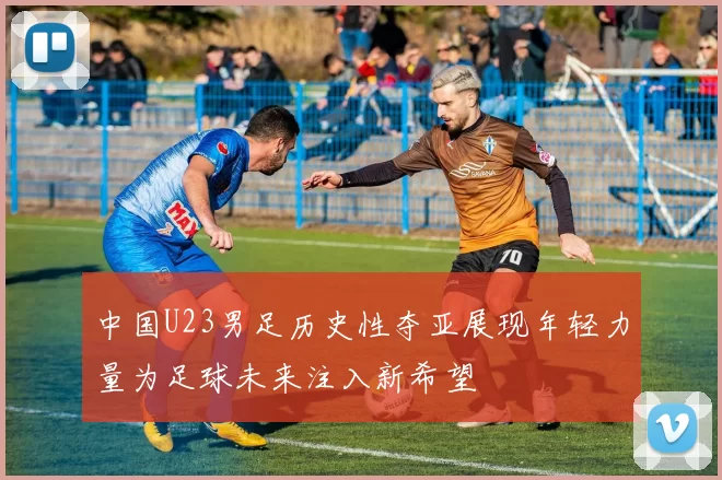 中国U23男足历史性夺亚展现年轻力量为足球未来注入新希望