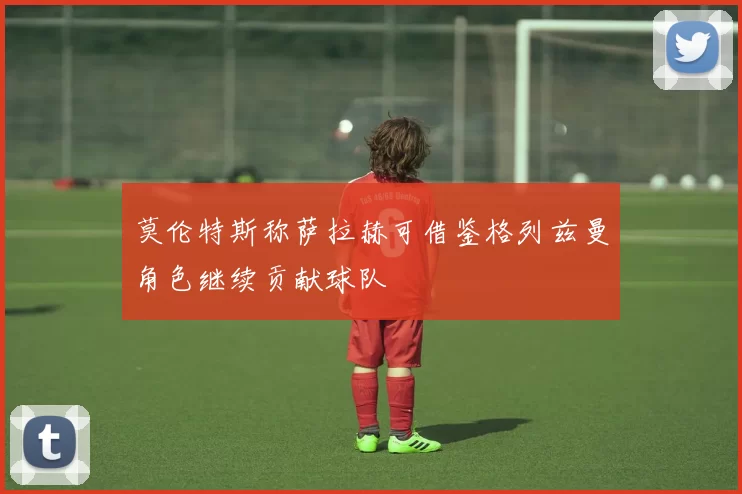 莫伦特斯称萨拉赫可借鉴格列兹曼角色继续贡献球队
